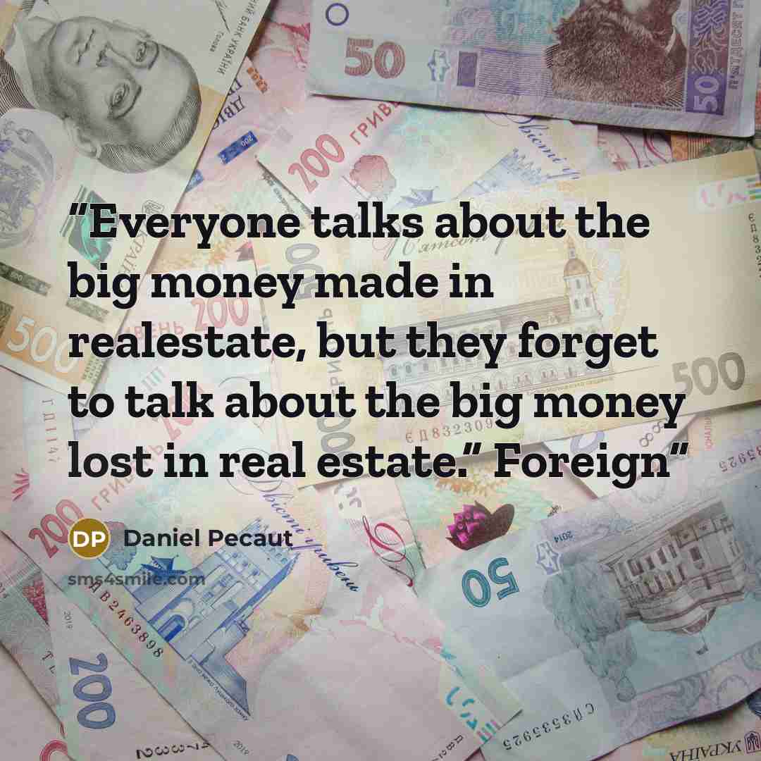 “Everyone talks about the big money made in realestate, but they forget to talk about the big money lost in real estate.” Foreign” quote by Daniel Pecaut