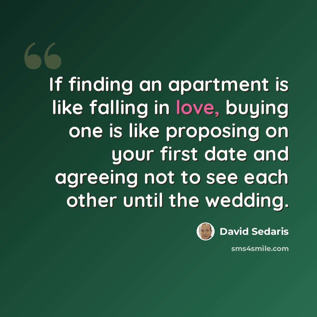 “If finding an apartment is like falling in love, buying one is like proposing on your first date and agreeing not to see each other until the wedding.” quote by David Sedaris