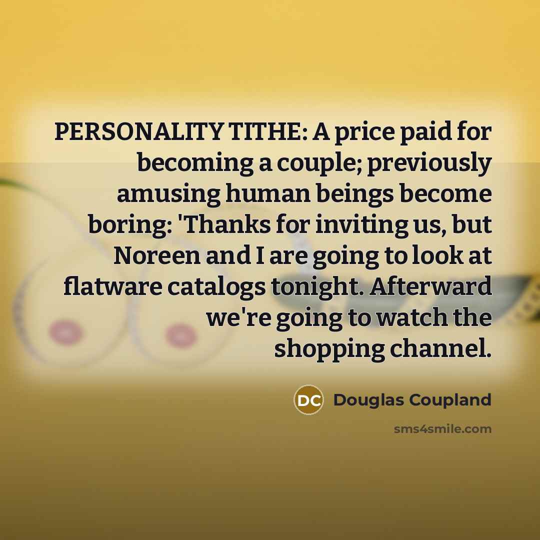 “PERSONALITY TITHE: A price paid for becoming a couple; previously amusing human beings become boring: 'Thanks for inviting us, but Noreen and I are going to look at flatware catalogs tonight. Afterward we're going to watch the shopping channel.” quote by Douglas Coupland