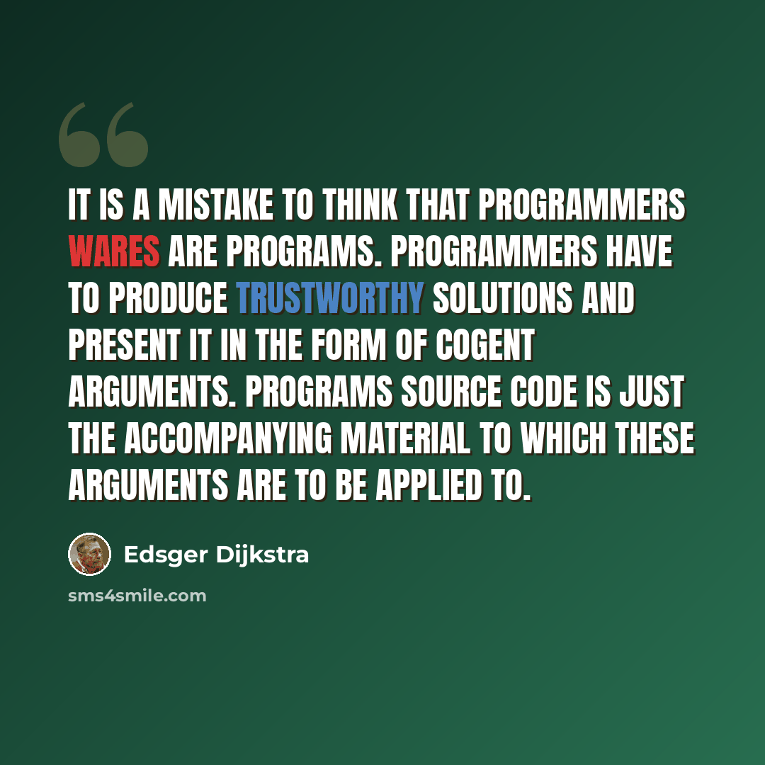 “It is a mistake to think that programmers wares are programs. Programmers have to produce trustworthy solutions and present it in the form of cogent arguments. Programs source code is just the accompanying material to which these arguments are to be applied to.” quote by Edsger Dijkstra