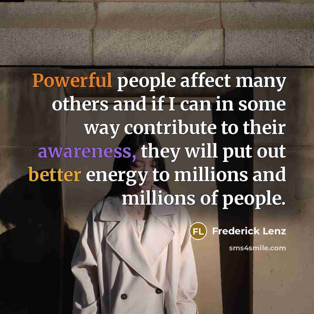 “Powerful people affect many others and if I can in some way contribute to their awareness, they will put out better energy to millions and millions of people.” quote by Frederick Lenz