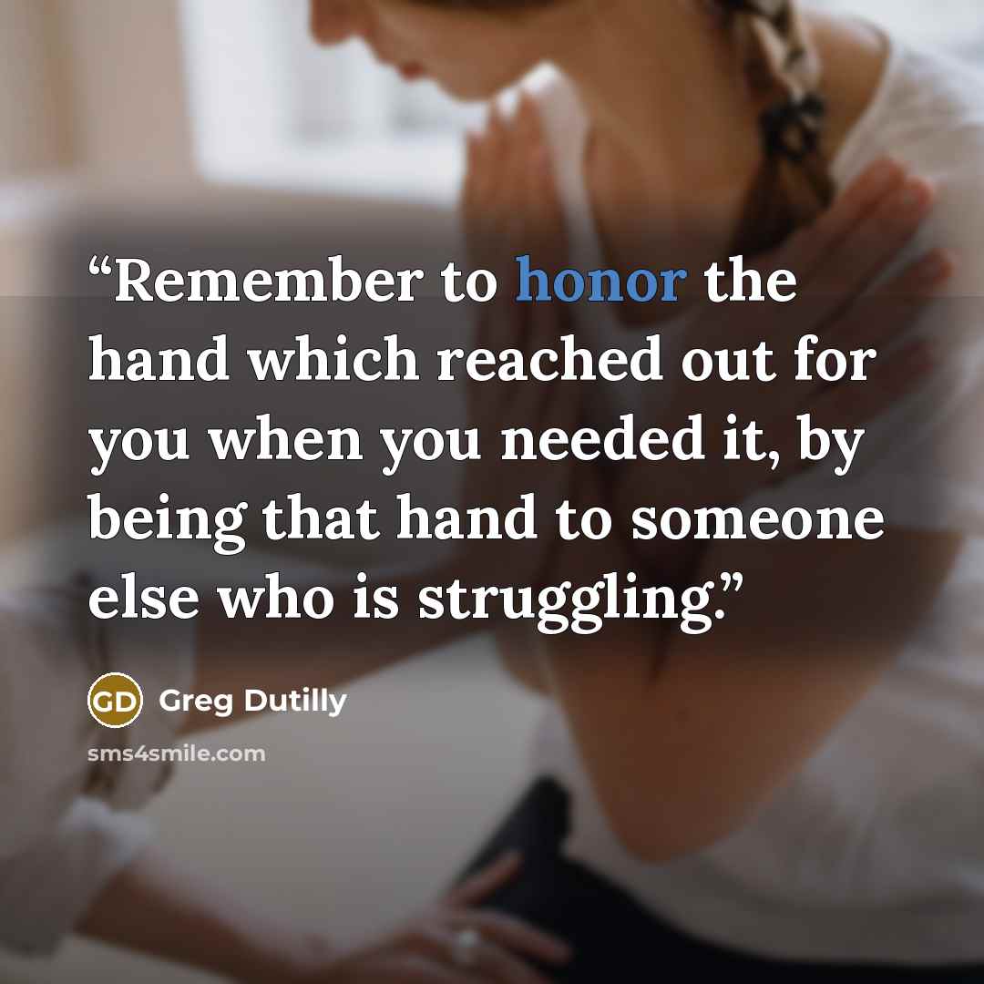 “Remember to honor the hand which reached out for you when you needed it, by being that hand to someone else who is struggling.” quote by Greg Dutilly