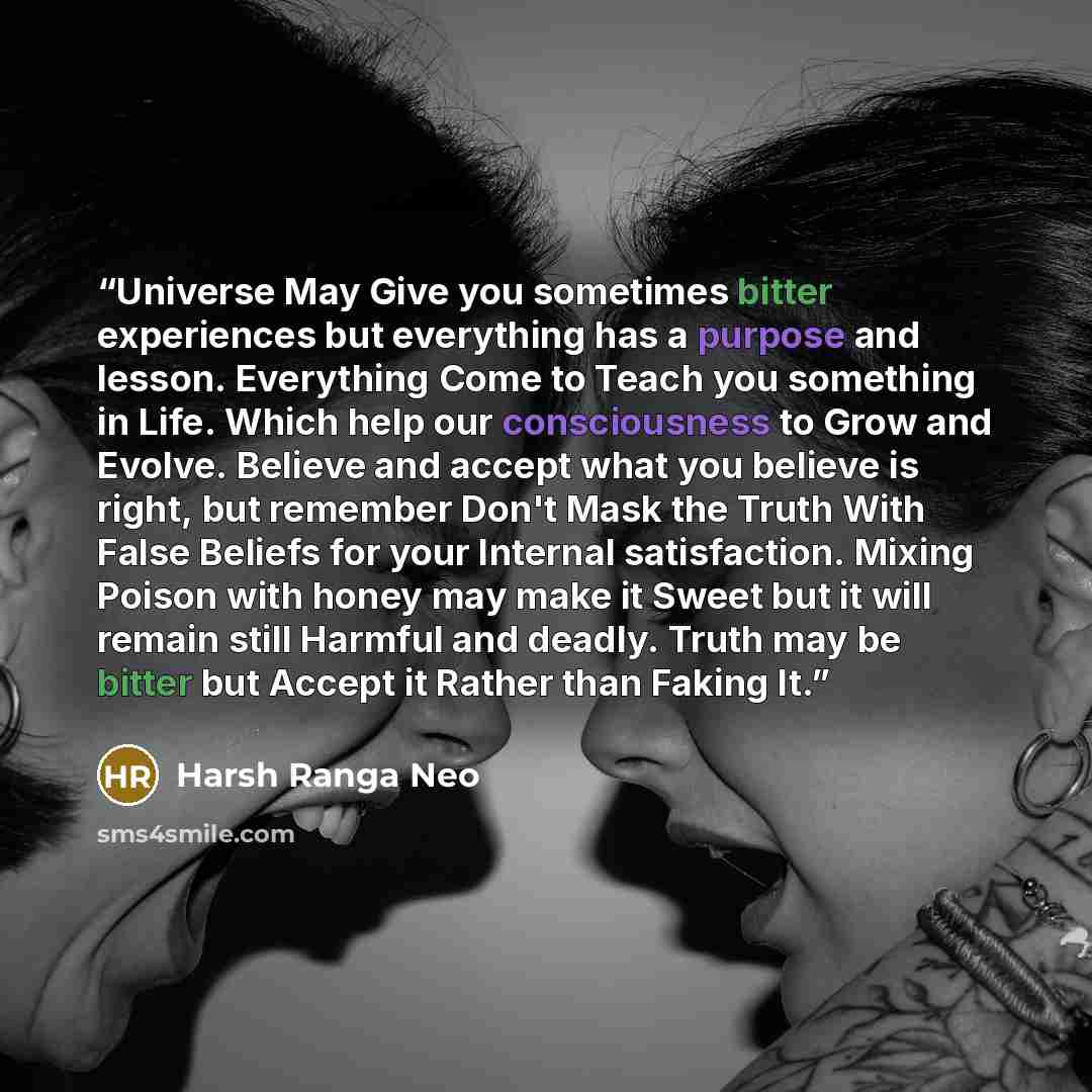 “Universe May Give you sometimes bitter experiences but everything has a purpose and lesson. Everything Come to Teach you something in Life. Which help our consciousness to Grow and Evolve. Believe and accept what you believe is right, but remember Don't Mask the Truth With False Beliefs for your…” quote by Harsh Ranga Neo