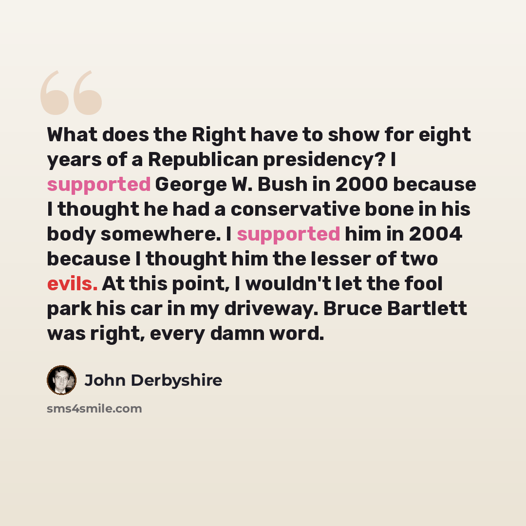 “What does the Right have to show for eight years of a Republican presidency? I supported George W. Bush in 2000 because I thought he had a conservative bone in his body somewhere. I supported him in 2004 because I thought him the lesser of two evils. At this point, I wouldn't let the fool park his…” quote by John Derbyshire
