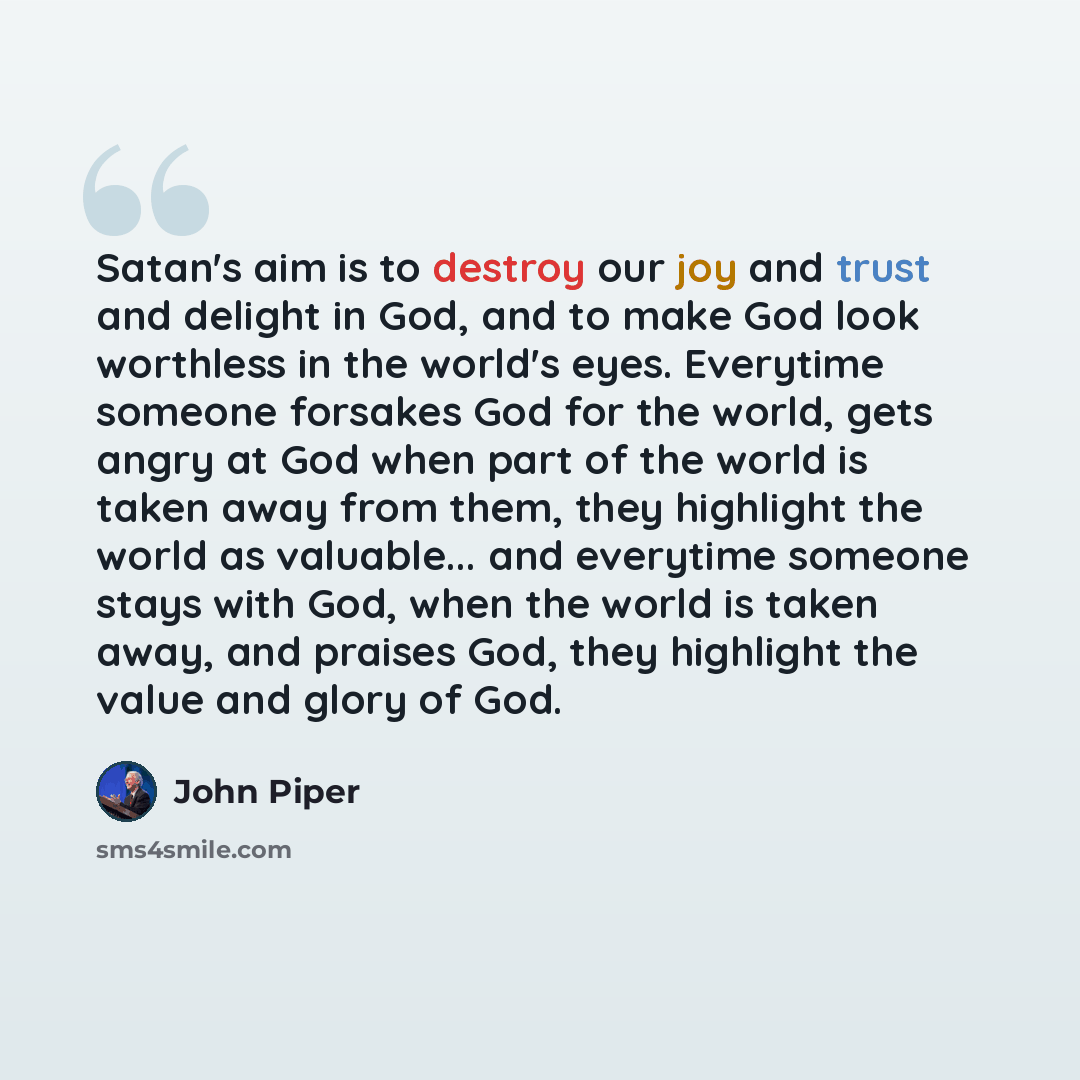 “Satan's aim is to destroy our joy and trust and delight in God, and to make God look worthless in the world's eyes. Everytime someone forsakes God for the world, gets angry at God when part of the world is taken away from them, they highlight the world as valuable... and everytime someone stays…” quote by John Piper