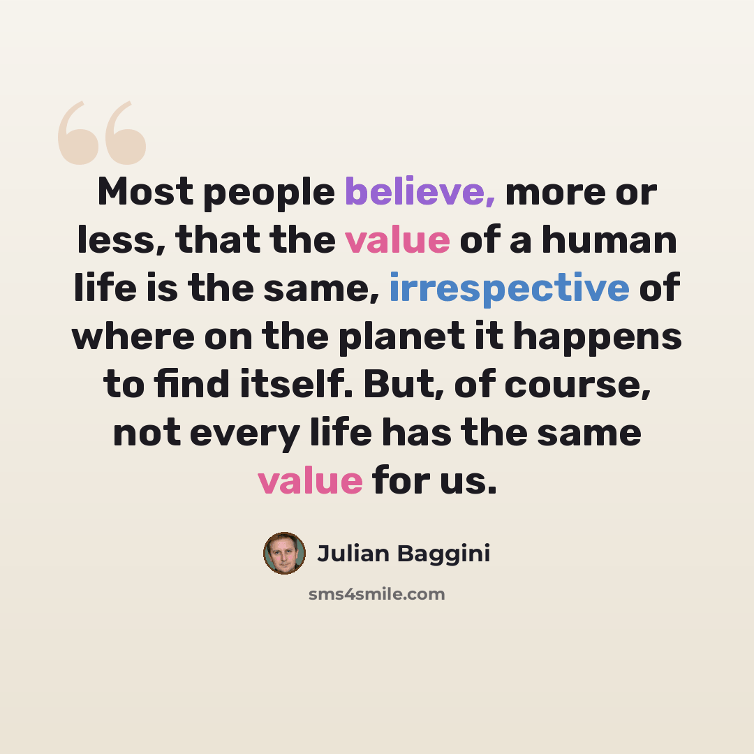 “Most people believe, more or less, that the value of a human life is the same, irrespective of where on the planet it happens to find itself. But, of course, not every life has the same value for us.” quote by Julian Baggini