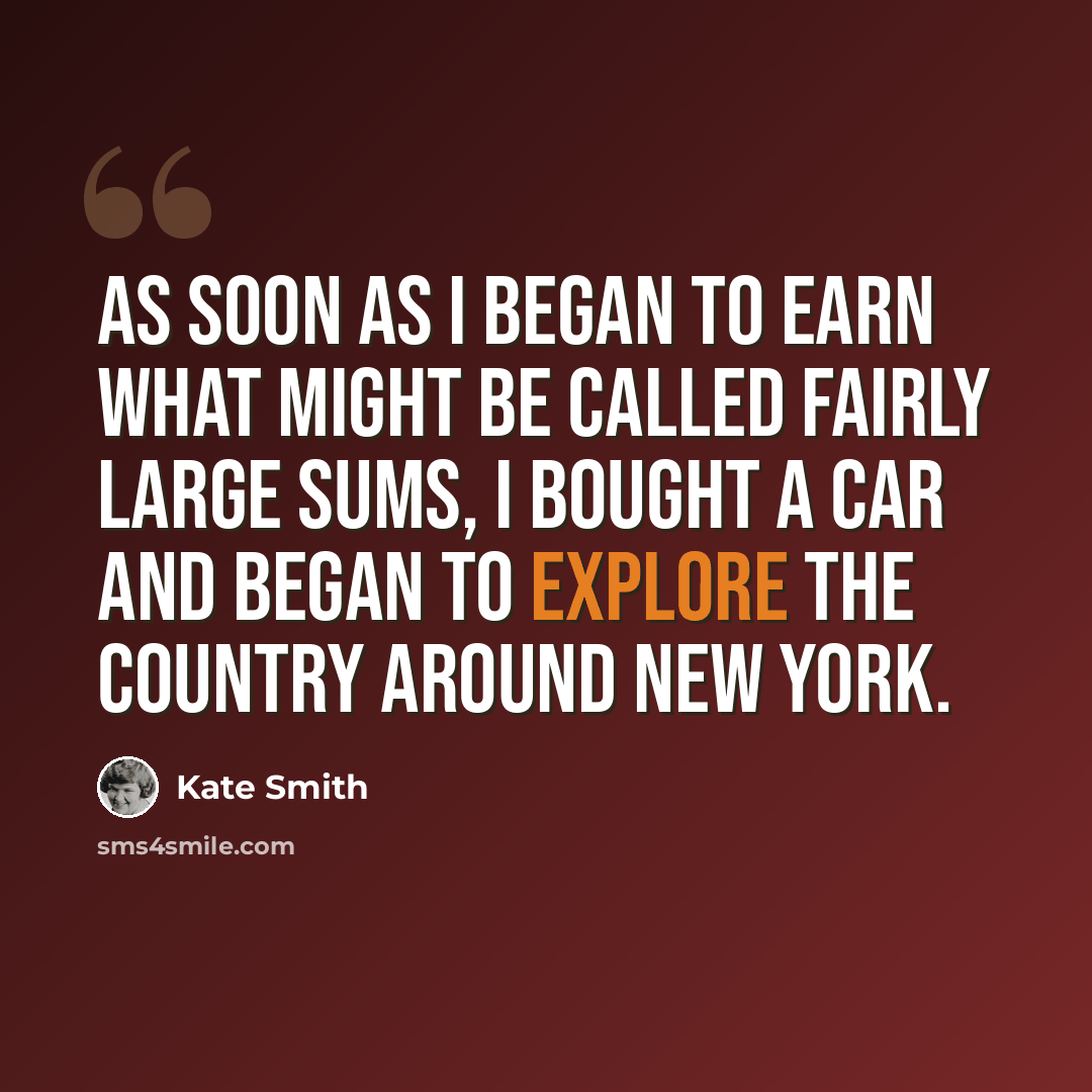 “As soon as I began to earn what might be called fairly large sums, I bought a car and began to explore the country around New York.” quote by Kate Smith