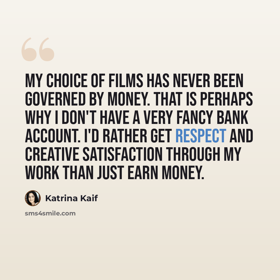 “My choice of films has never been governed by money. That is perhaps why I don't have a very fancy bank account. I'd rather get respect and creative satisfaction through my work than just earn money.” quote by Katrina Kaif