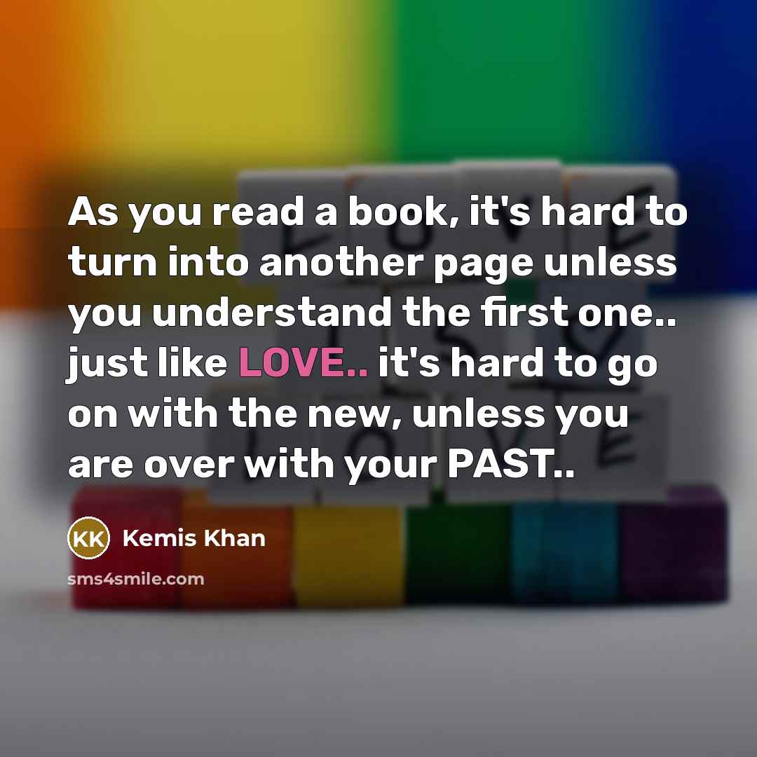 “As you read a book, it's hard to turn into another page unless you understand the first one.. just like LOVE.. it's hard to go on with the new, unless you are over with your PAST..” quote by Kemis Khan