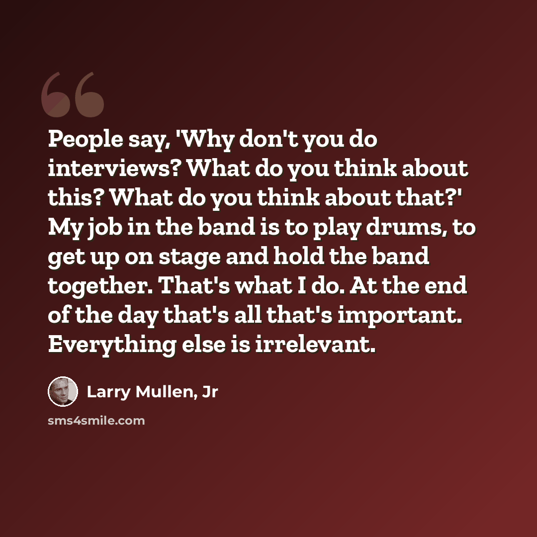 “People say, 'Why don't you do interviews? What do you think about this? What do you think about that?' My job in the band is to play drums, to get up on stage and hold the band together. That's what I do. At the end of the day that's all that's important. Everything else is irrelevant.” quote by Larry Mullen, Jr