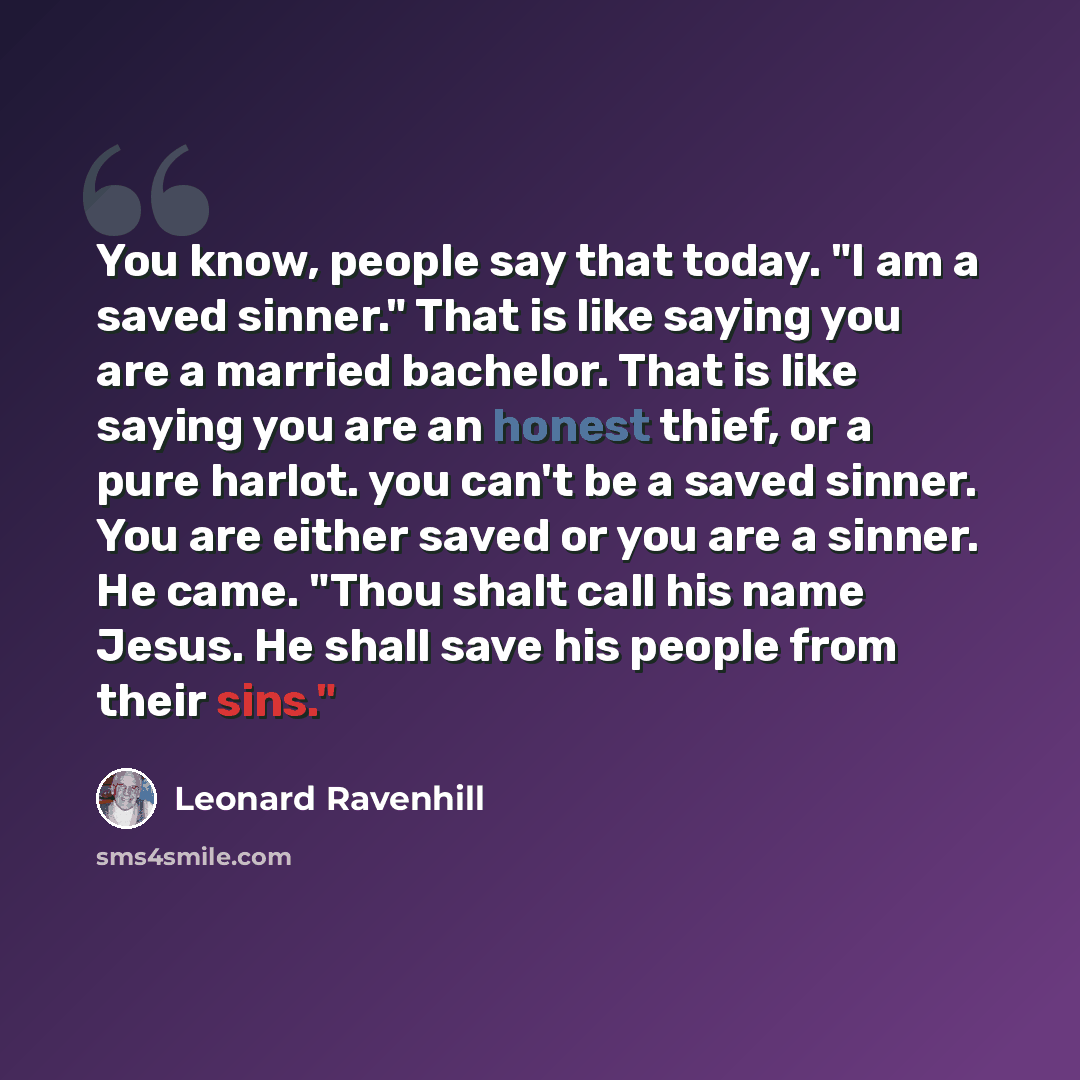 “You know, people say that today. "I am a saved sinner." That is like saying you are a married bachelor. That is like saying you are an honest thief, or a pure harlot. you can't be a saved sinner. You are either saved or you are a sinner. He came. "Thou shalt call his name Jesus. He shall save his…” quote by Leonard Ravenhill