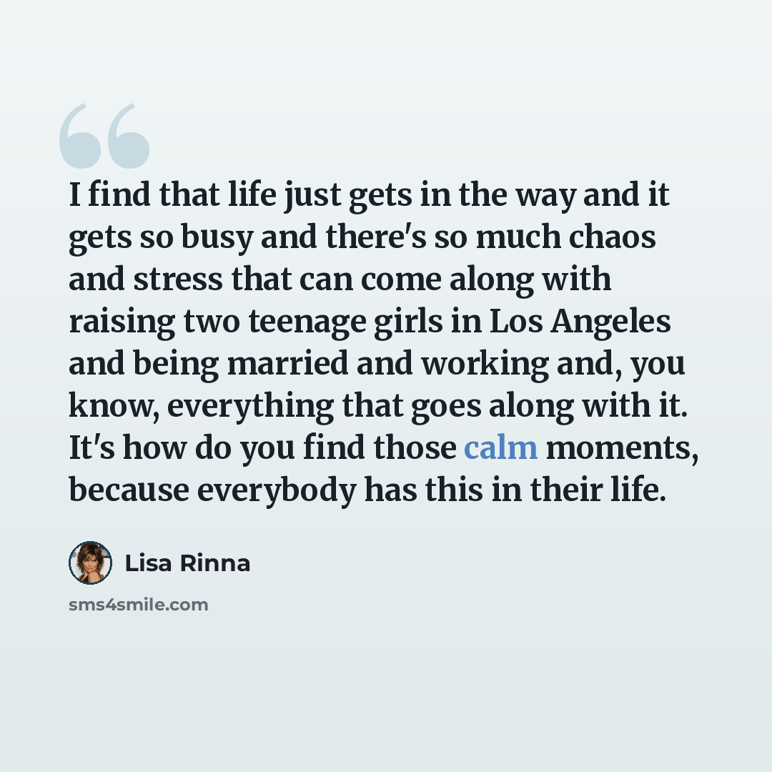 “I find that life just gets in the way and it gets so busy and there's so much chaos and stress that can come along with raising two teenage girls in Los Angeles and being married and working and, you know, everything that goes along with it. It's how do you find those calm moments, because…” quote by Lisa Rinna