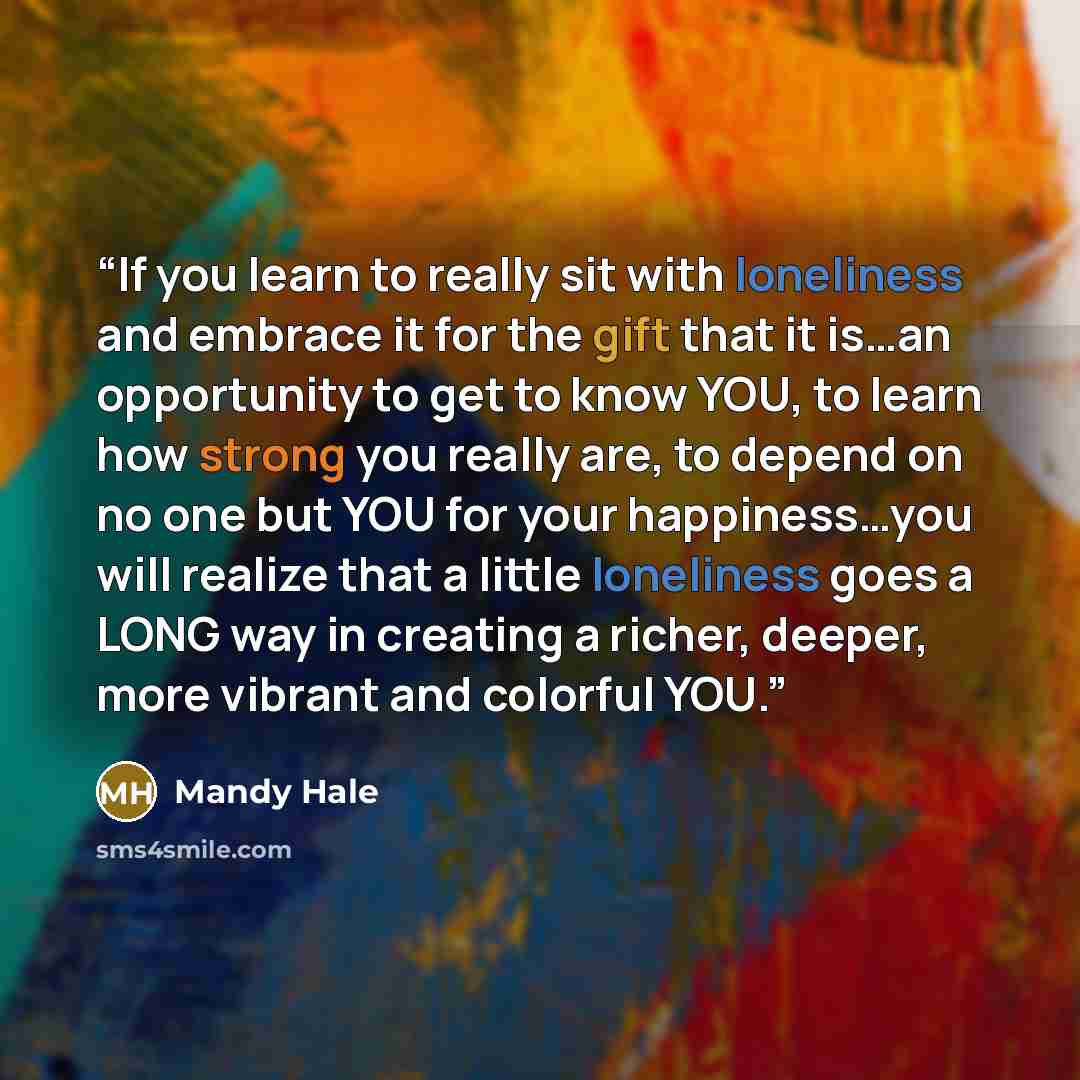 “If you learn to really sit with loneliness and embrace it for the gift that it is…an opportunity to get to know YOU, to learn how strong you really are, to depend on no one but YOU for your happiness…you will realize that a little loneliness goes a LONG way in creating a richer, deeper, more…” quote by Mandy Hale