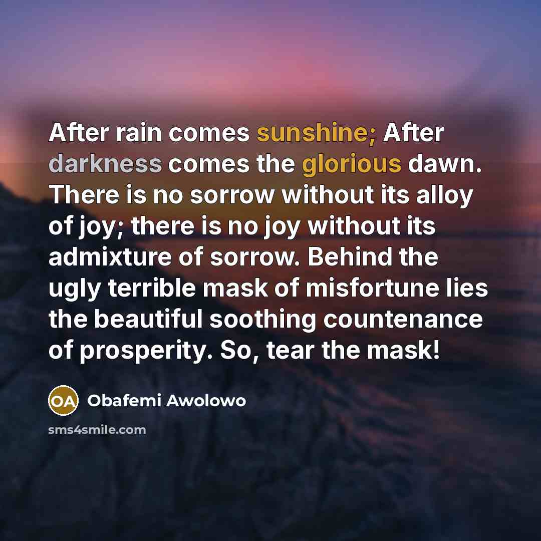“After rain comes sunshine; After darkness comes the glorious dawn. There is no sorrow without its alloy of joy; there is no joy without its admixture of sorrow. Behind the ugly terrible mask of misfortune lies the beautiful soothing countenance of prosperity. So, tear the mask!” quote by Obafemi Awolowo