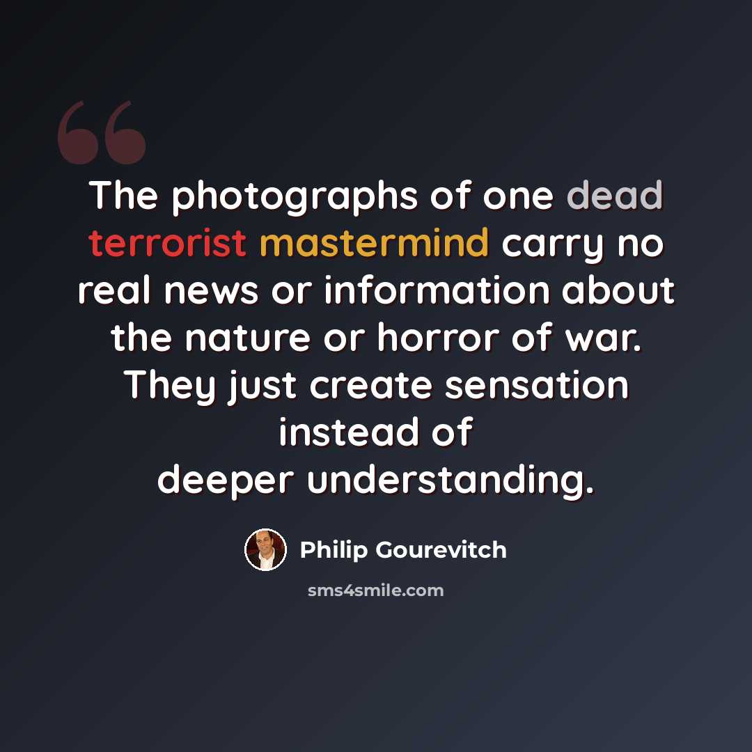 “The photographs of one dead terrorist mastermind carry no real news or information about the nature or horror of war. They just create sensation instead of deeper understanding.” quote by Philip Gourevitch