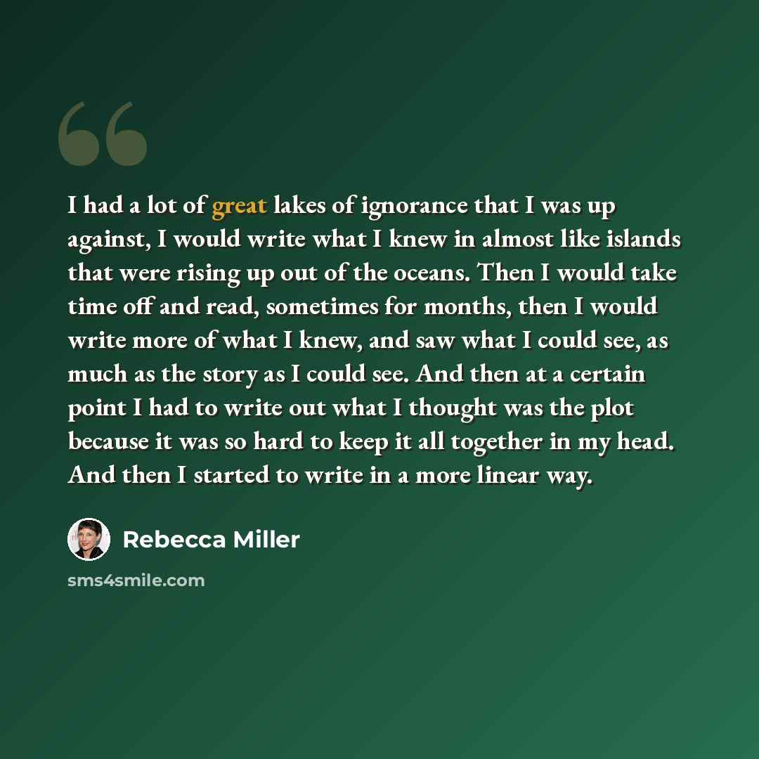 “I had a lot of great lakes of ignorance that I was up against, I would write what I knew in almost like islands that were rising up out of the oceans. Then I would take time off and read, sometimes for months, then I would write more of what I knew, and saw what I could see, as much as the story…” quote by Rebecca Miller