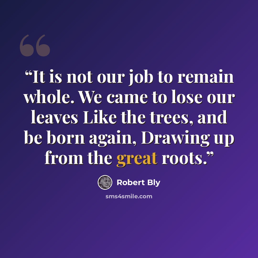 “It is not our job to remain whole. We came to lose our leaves Like the trees, and be born again, Drawing up from the great roots.” quote by Robert Bly