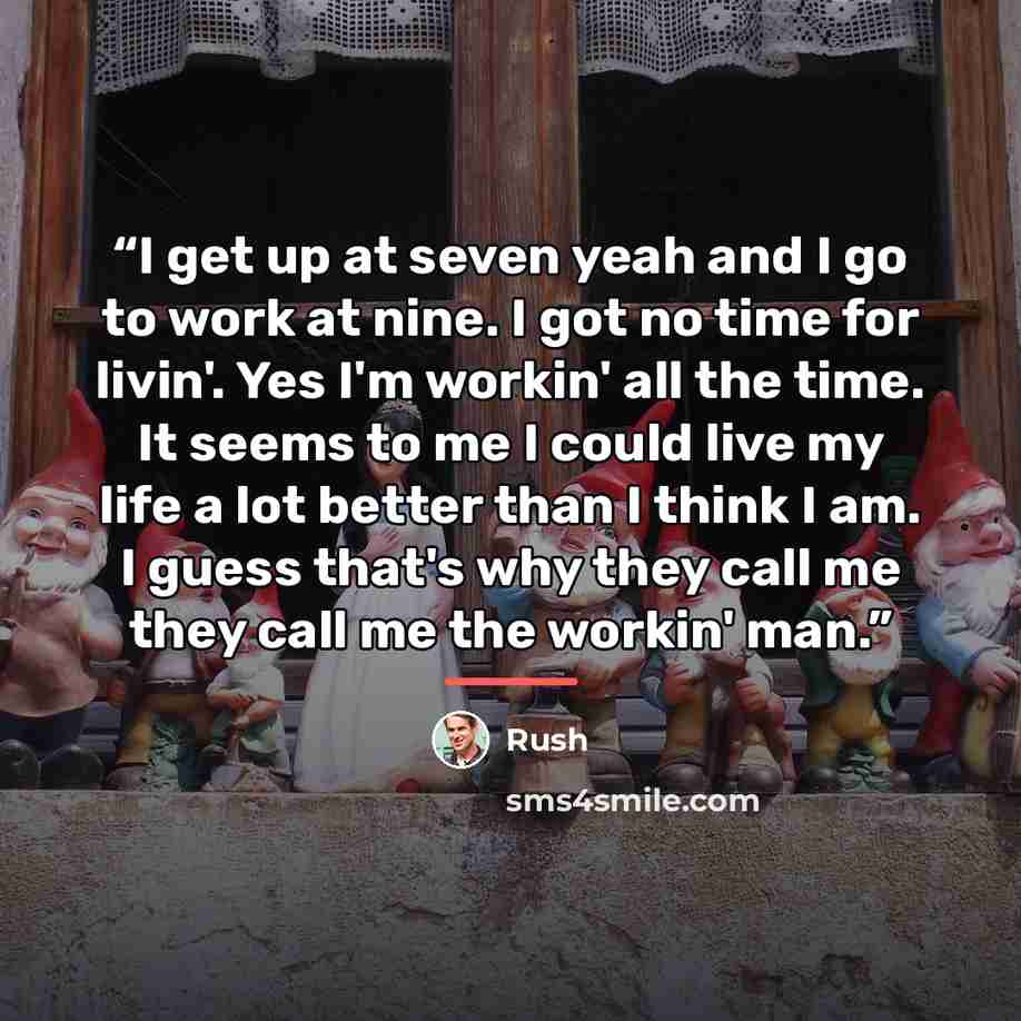“I get up at seven yeah and I go to work at nine. I got no time for livin'. Yes I'm workin' all the time. It seems to me I could live my life a lot better than I think I am. I guess that's why they call me they call me the workin' man.” quote by Rush