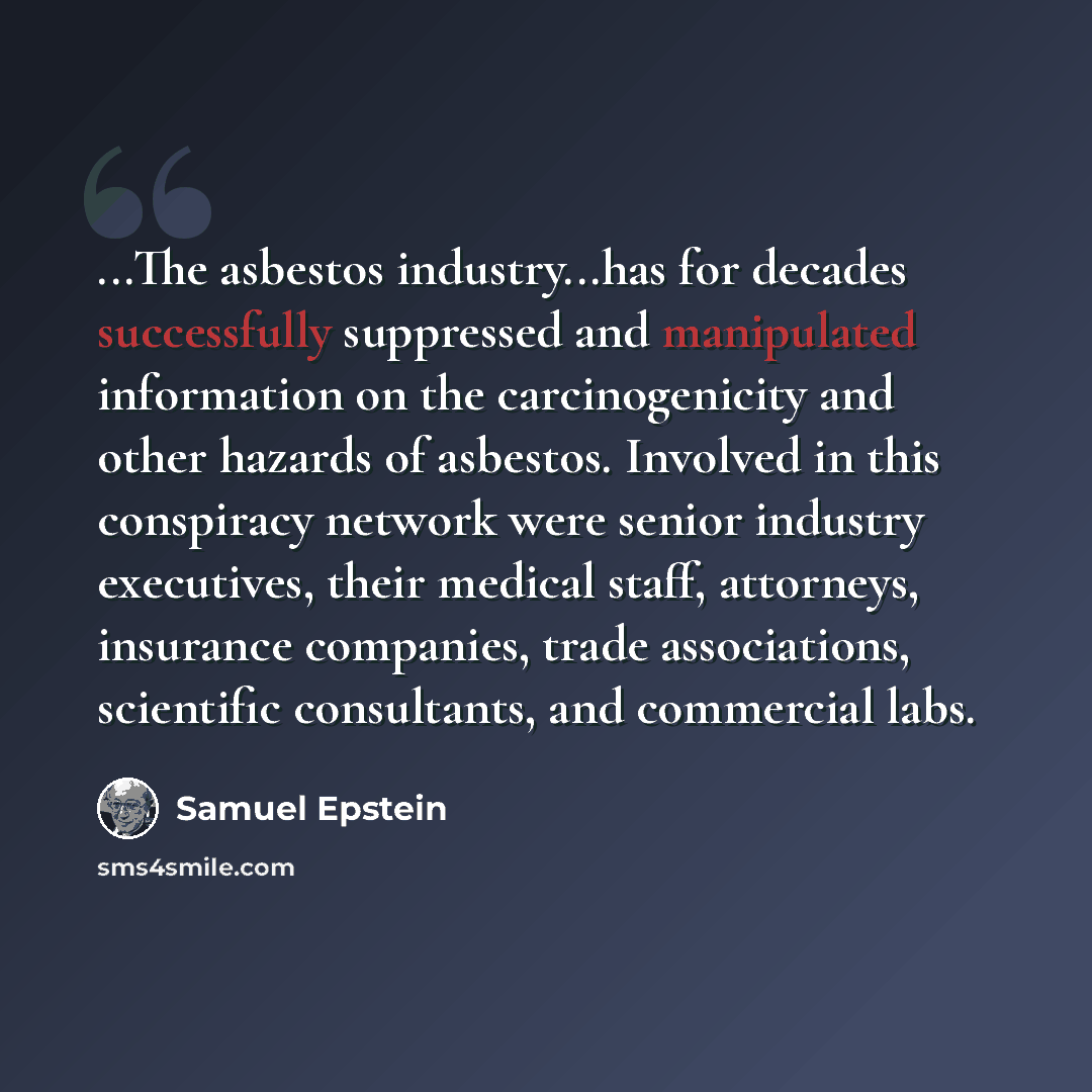 “...The asbestos industry...has for decades successfully suppressed and manipulated information on the carcinogenicity and other hazards of asbestos. Involved in this conspiracy network were senior industry executives, their medical staff, attorneys, insurance companies, trade associations…” quote by Samuel Epstein