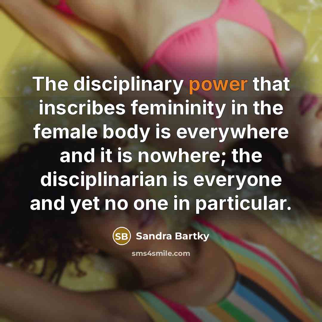“The disciplinary power that inscribes femininity in the female body is everywhere and it is nowhere; the disciplinarian is everyone and yet no one in particular.” quote by Sandra Bartky