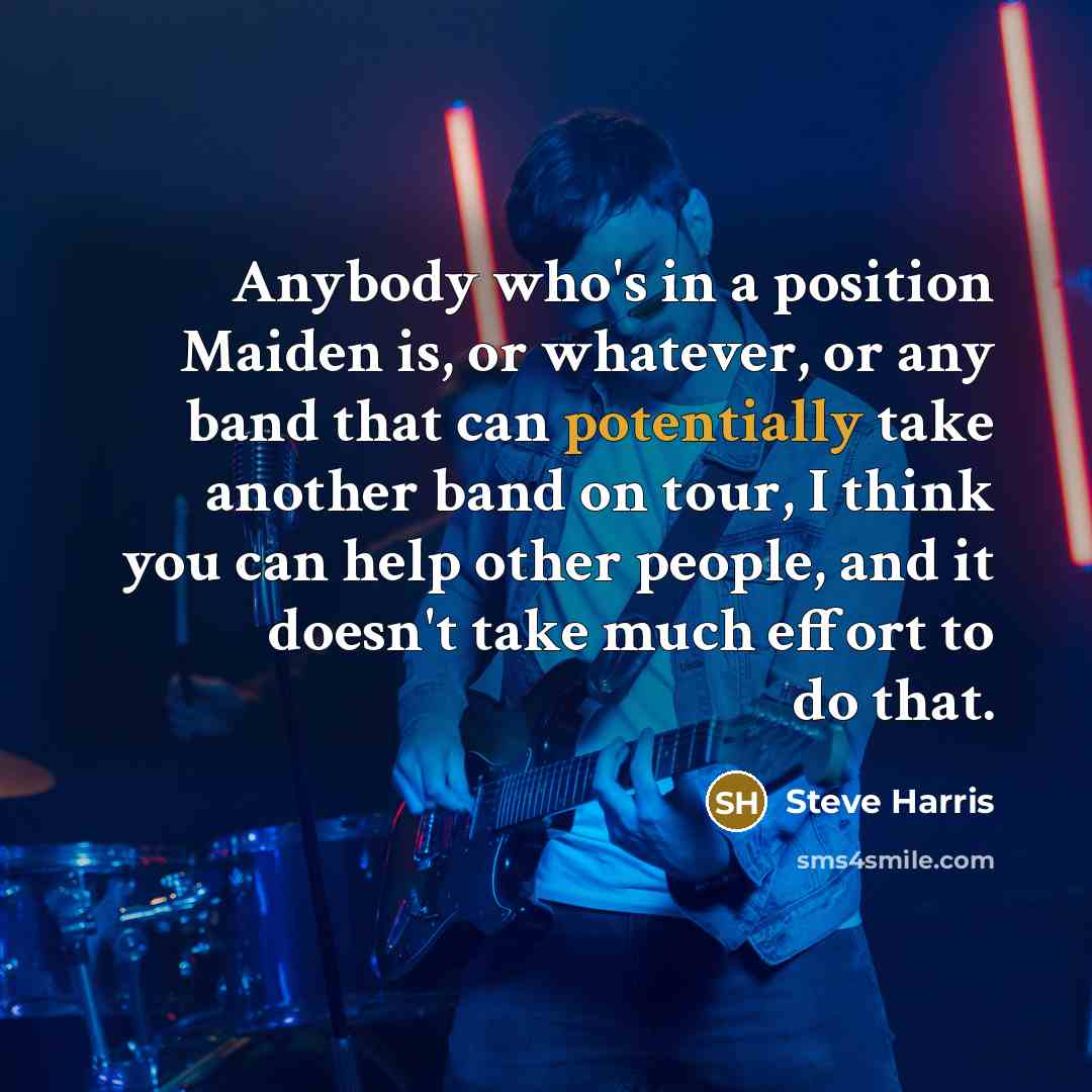 “Anybody who's in a position Maiden is, or whatever, or any band that can potentially take another band on tour, I think you can help other people, and it doesn't take much effort to do that.” quote by Steve Harris
