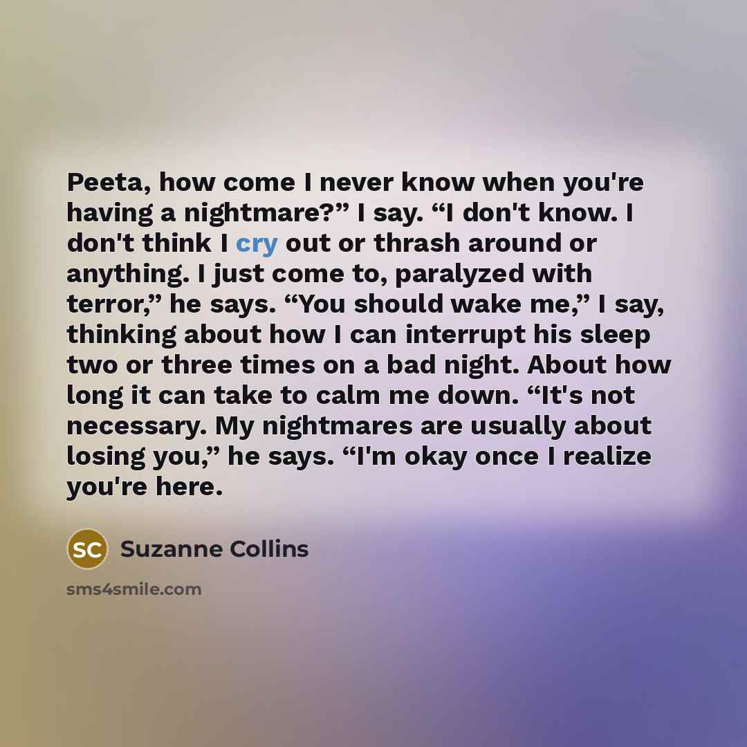 “Peeta, how come I never know when you're having a nightmare?” I say. “I don't know. I don't think I cry out or thrash around or anything. I just come to, paralyzed with terror,” he says. “You should wake me,” I say, thinking about how I can interrupt his sleep two or three times on a bad night…” quote by Suzanne Collins