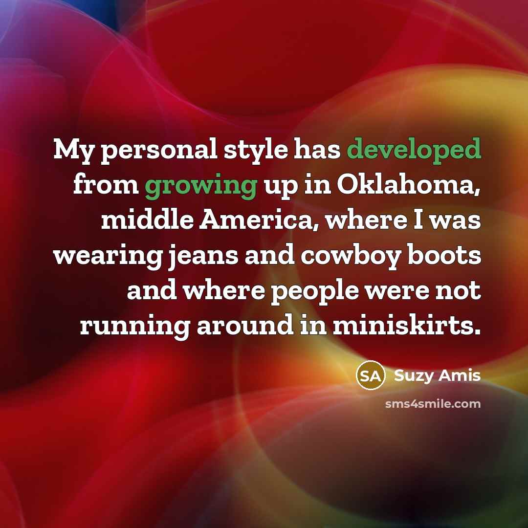 “My personal style has developed from growing up in Oklahoma, middle America, where I was wearing jeans and cowboy boots and where people were not running around in miniskirts.” quote by Suzy Amis