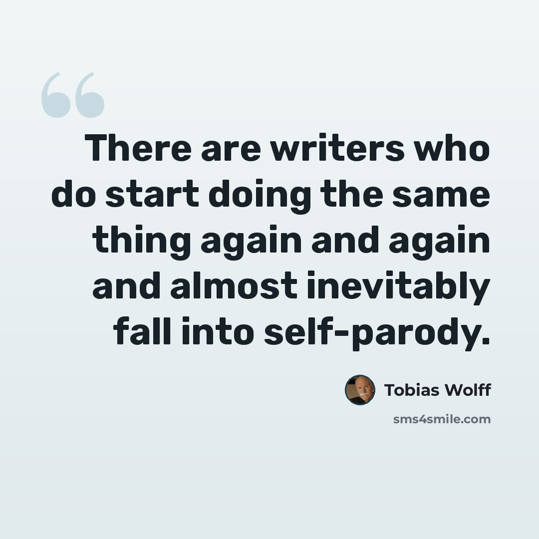 “There are writers who do start doing the same thing again and again and almost inevitably fall into self-parody.” quote by Tobias Wolff