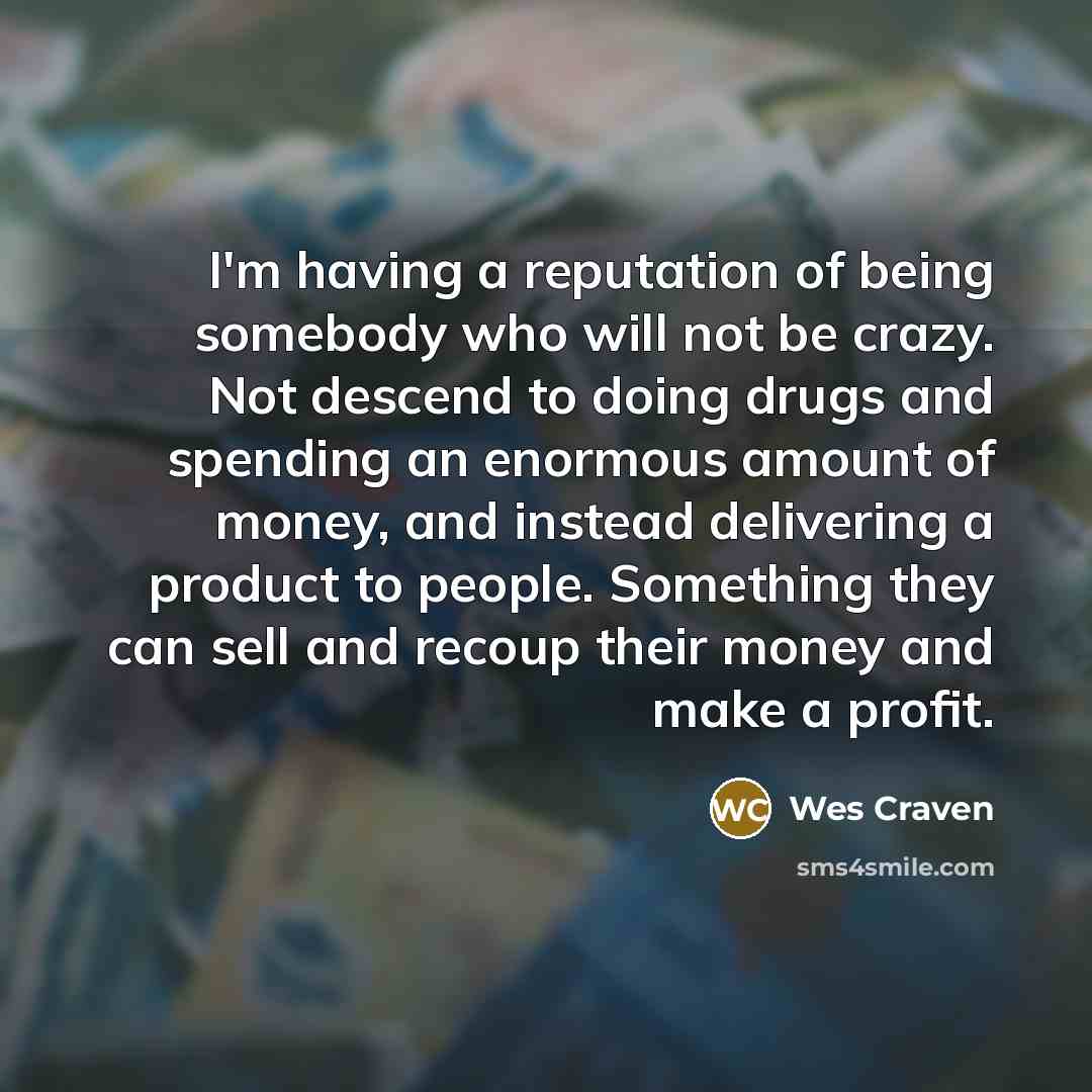 “I'm having a reputation of being somebody who will not be crazy. Not descend to doing drugs and spending an enormous amount of money, and instead delivering a product to people. Something they can sell and recoup their money and make a profit.” quote by Wes Craven