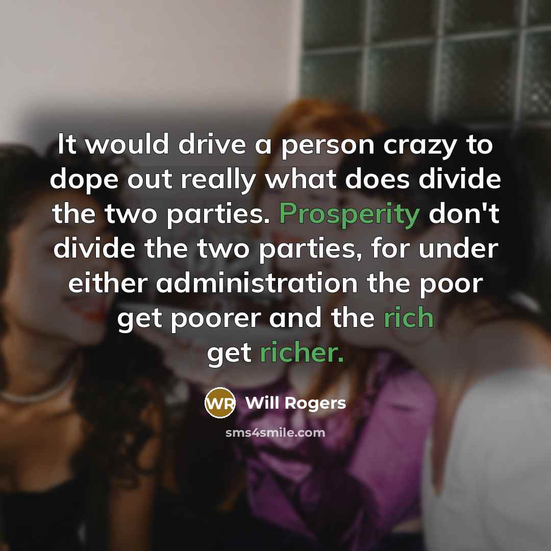“It would drive a person crazy to dope out really what does divide the two parties. Prosperity don't divide the two parties, for under either administration the poor get poorer and the rich get richer.” quote by Will Rogers