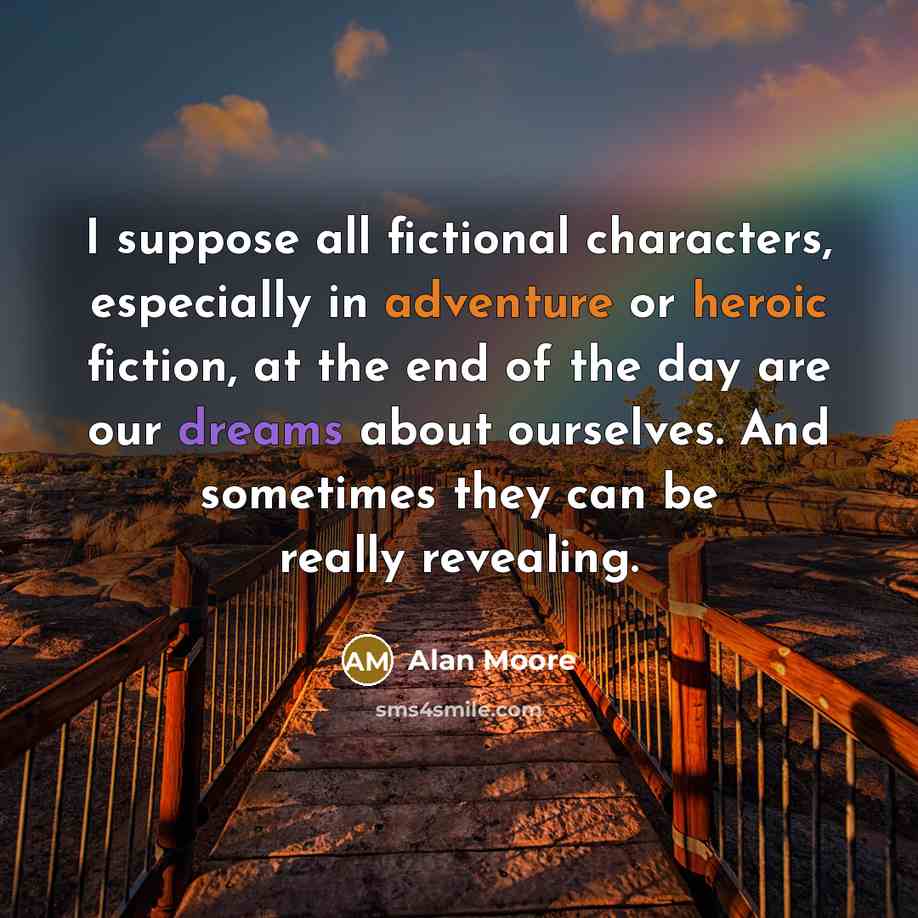 “I suppose all fictional characters, especially in adventure or heroic fiction, at the end of the day are our dreams about ourselves. And sometimes they can be really revealing.” quote by Alan Moore