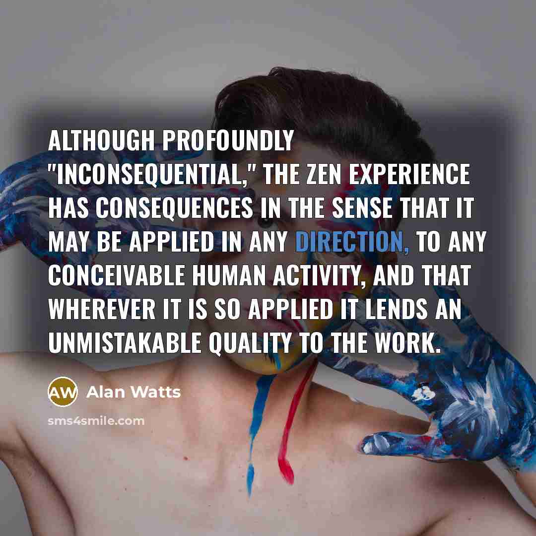 “Although profoundly "inconsequential," the Zen experience has consequences in the sense that it may be applied in any direction, to any conceivable human activity, and that wherever it is so applied it lends an unmistakable quality to the work.” quote by Alan Watts