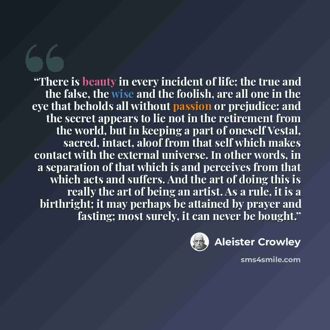 “There is beauty in every incident of life; the true and the false, the wise and the foolish, are all one in the eye that beholds all without passion or prejudice: and the secret appears to lie not in the retirement from the world, but in keeping a part of oneself Vestal, sacred, intact, aloof from…” quote by Aleister Crowley