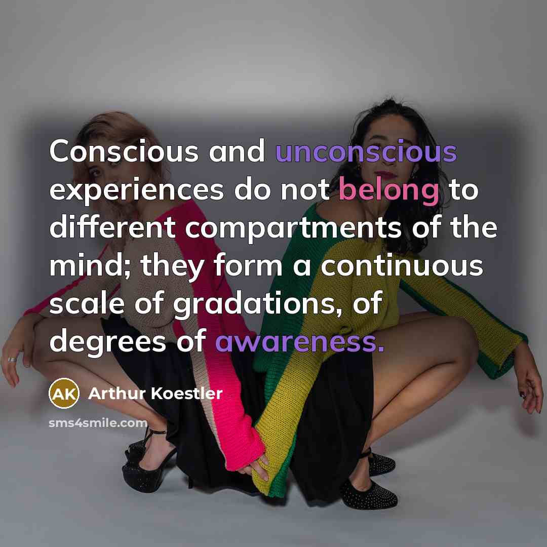 “Conscious and unconscious experiences do not belong to different compartments of the mind; they form a continuous scale of gradations, of degrees of awareness.” quote by Arthur Koestler