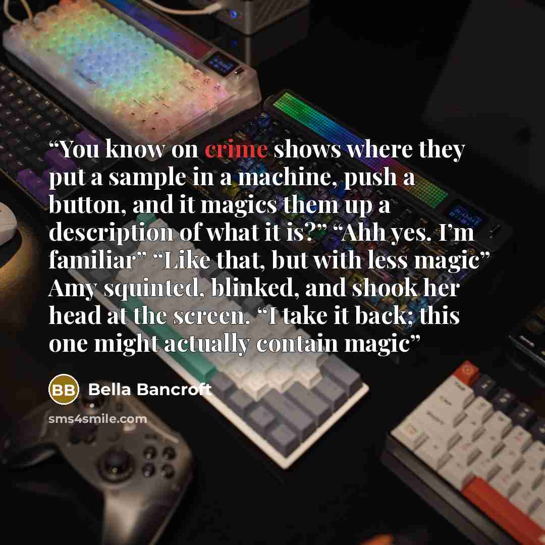 “You know on crime shows where they put a sample in a machine, push a button, and it magics them up a description of what it is?” “Ahh yes. I’m familiar” “Like that, but with less magic” Amy squinted, blinked, and shook her head at the screen. “I take it back; this one might actually contain magic” quote by Bella Bancroft