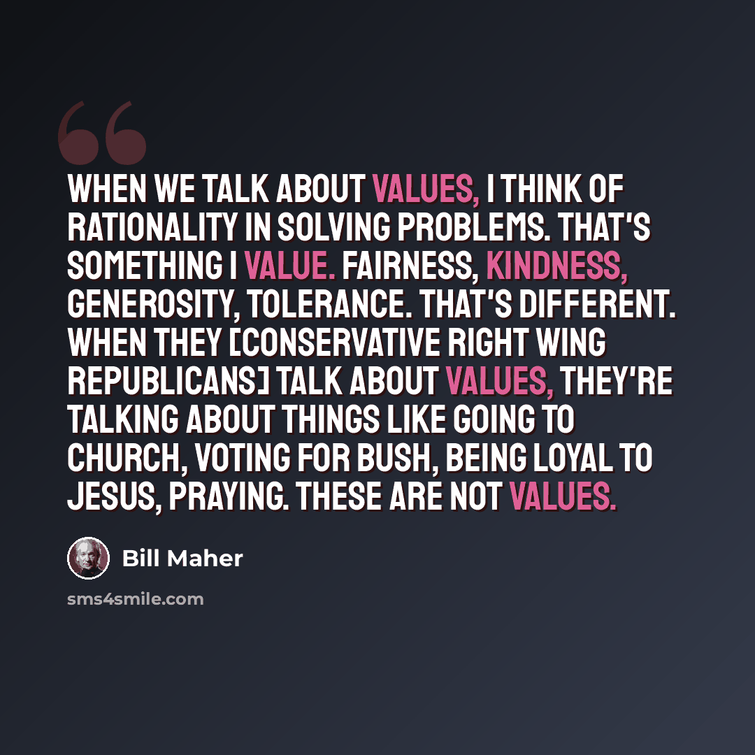 “When we talk about values, I think of rationality in solving problems. That's something I value. Fairness, kindness, generosity, tolerance. That's different. When they [Conservative right wing Republicans] talk about values, they're talking about things like going to church, voting for Bush, being…” quote by Bill Maher