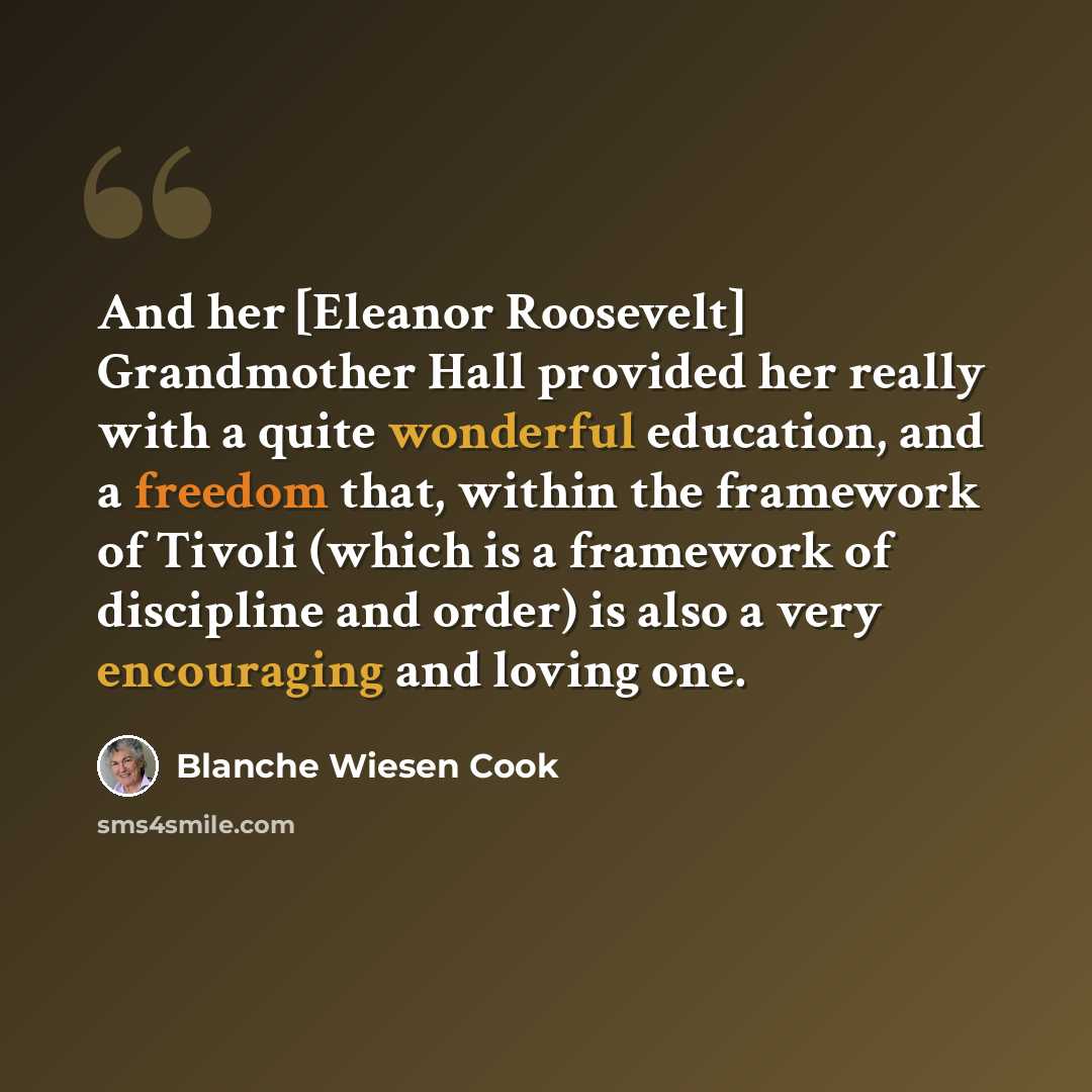“And her [Eleanor Roosevelt] Grandmother Hall provided her really with a quite wonderful education, and a freedom that, within the framework of Tivoli (which is a framework of discipline and order) is also a very encouraging and loving one.” quote by Blanche Wiesen Cook