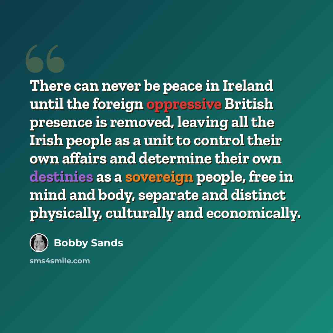 “There can never be peace in Ireland until the foreign oppressive British presence is removed, leaving all the Irish people as a unit to control their own affairs and determine their own destinies as a sovereign people, free in mind and body, separate and distinct physically, culturally and…” quote by Bobby Sands