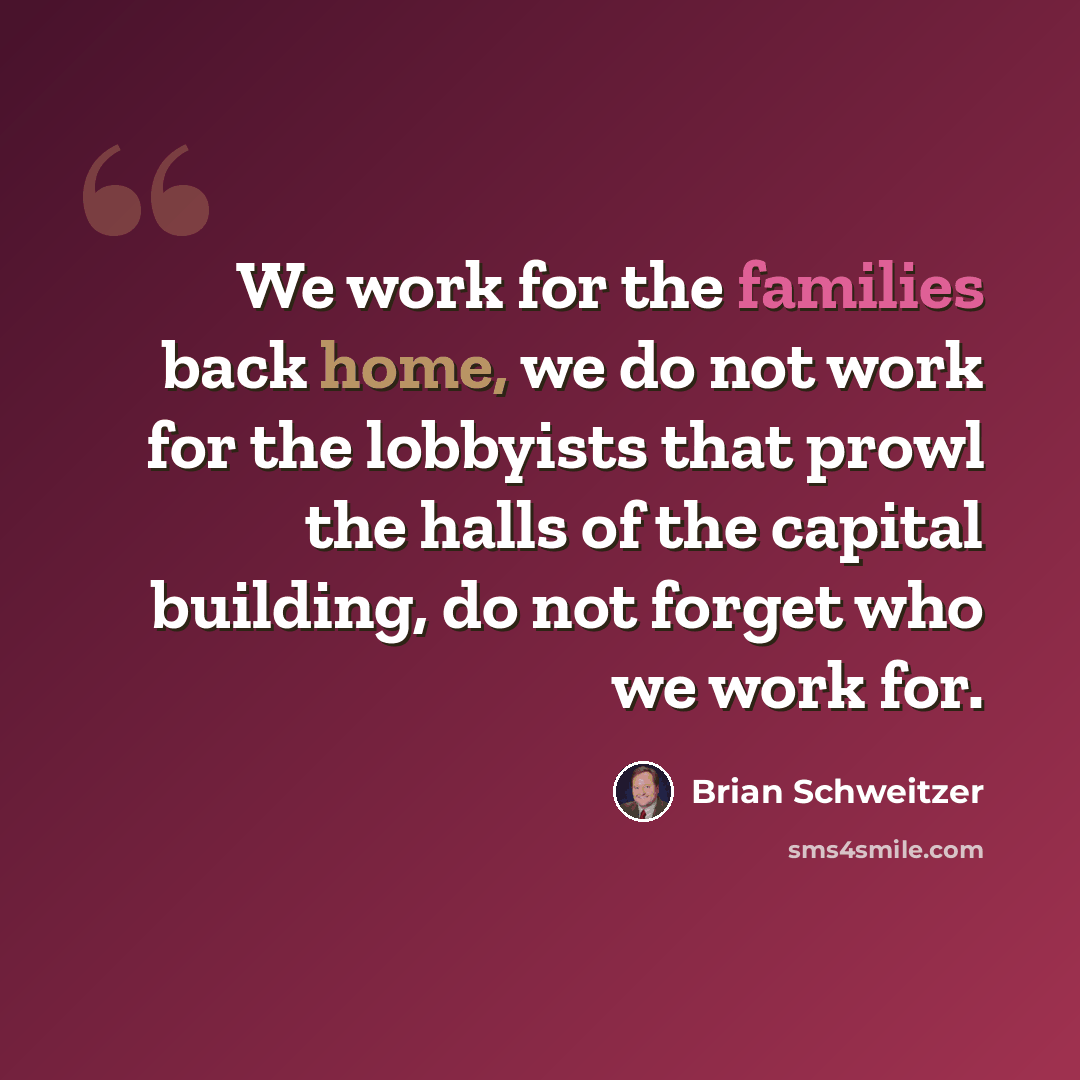“We work for the families back home, we do not work for the lobbyists that prowl the halls of the capital building, do not forget who we work for.” quote by Brian Schweitzer