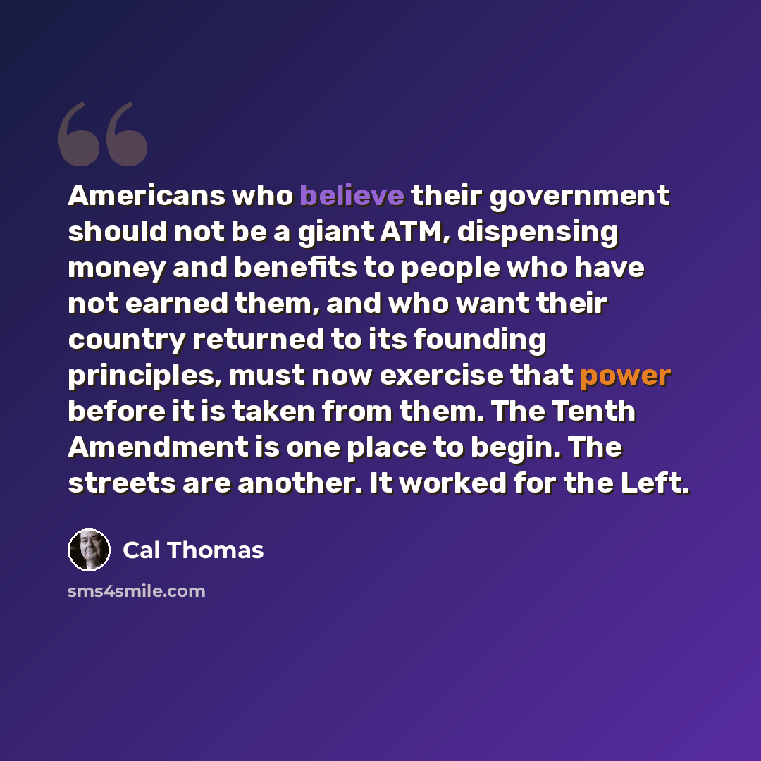 “Americans who believe their government should not be a giant ATM, dispensing money and benefits to people who have not earned them, and who want their country returned to its founding principles, must now exercise that power before it is taken from them. The Tenth Amendment is one place to begin…” quote by Cal Thomas