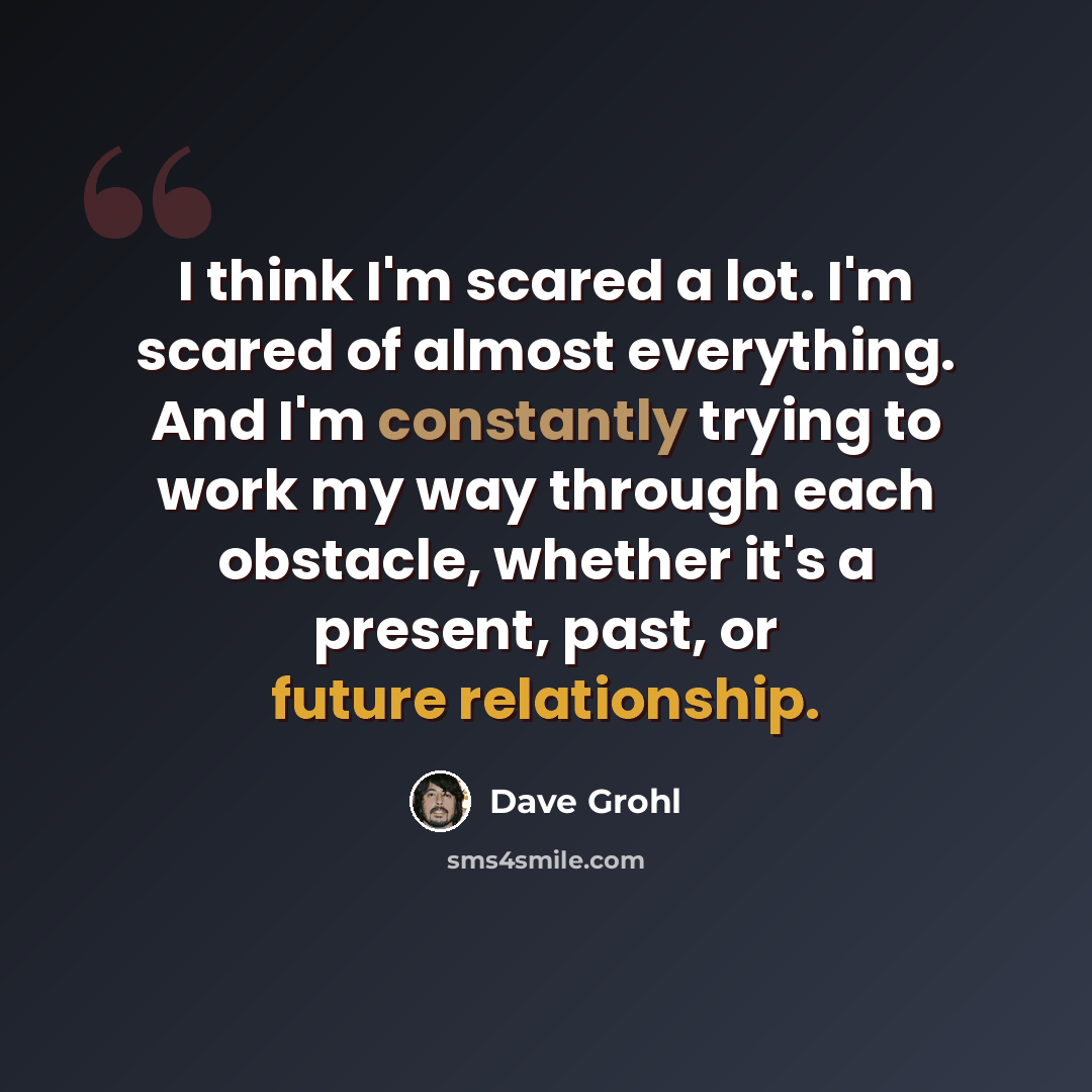 “I think I'm scared a lot. I'm scared of almost everything. And I'm constantly trying to work my way through each obstacle, whether it's a present, past, or future relationship.” quote by Dave Grohl