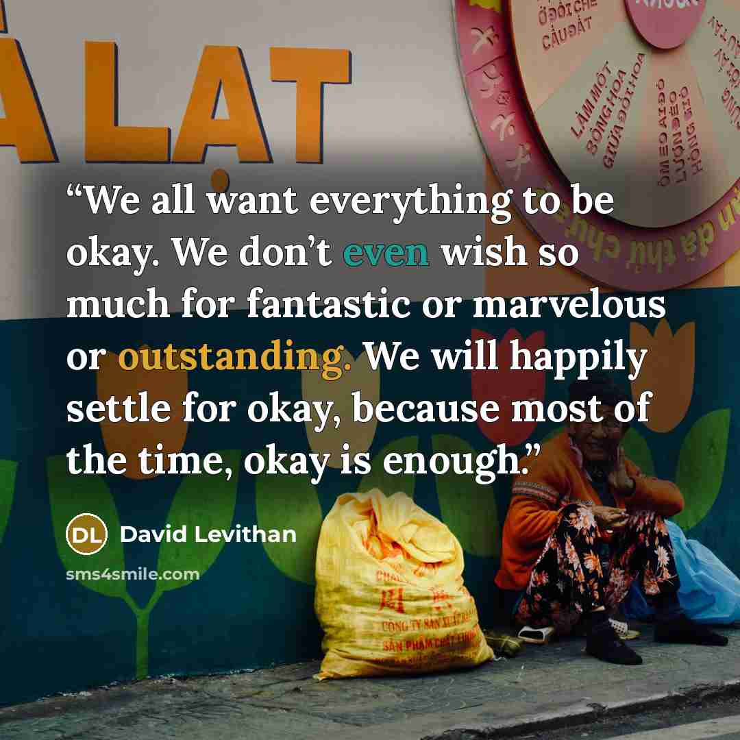 “We all want everything to be okay. We don’t even wish so much for fantastic or marvelous or outstanding. We will happily settle for okay, because most of the time, okay is enough.” quote by David Levithan