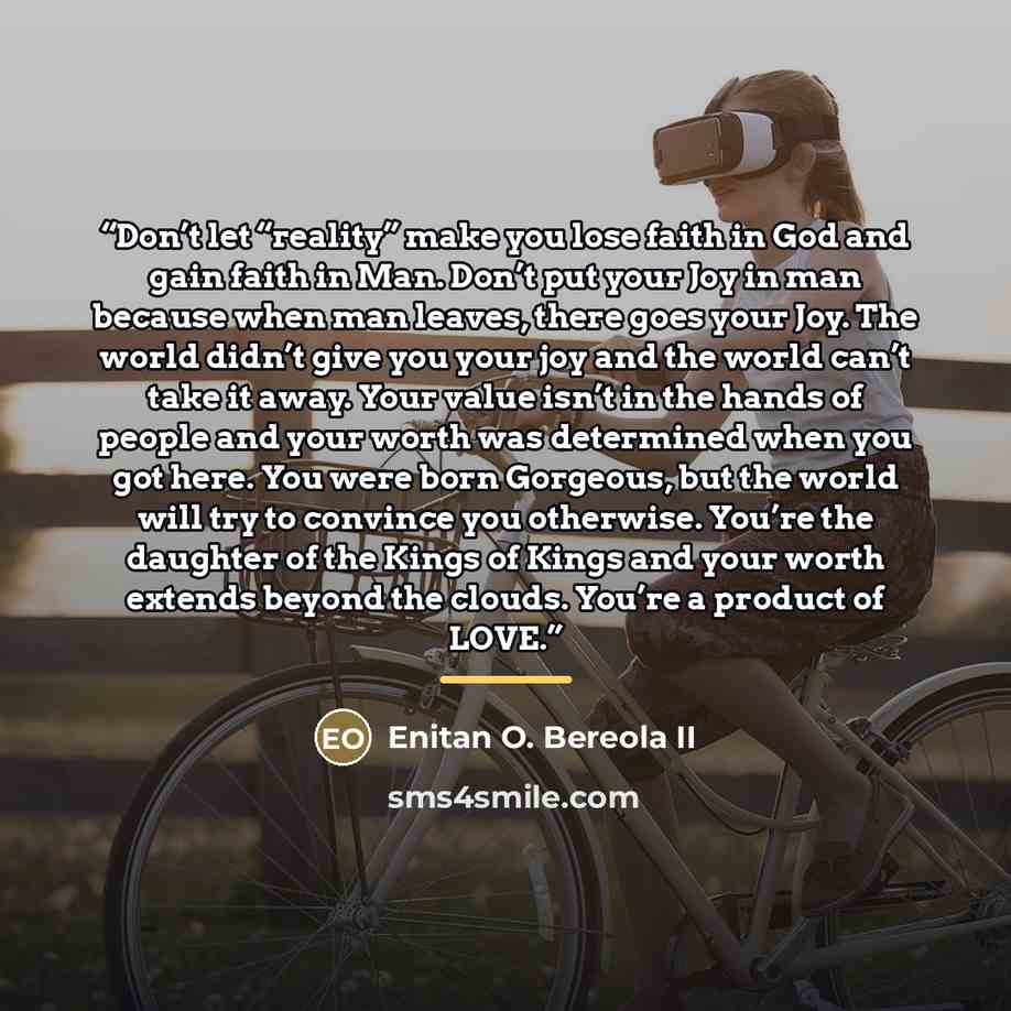 “Don’t let “reality” make you lose faith in God and gain faith in Man. Don’t put your Joy in man because when man leaves, there goes your Joy. The world didn’t give you your joy and the world can’t take it away. Your value isn’t in the hands of people and your worth was determined when you got…” quote by Enitan O. Bereola II