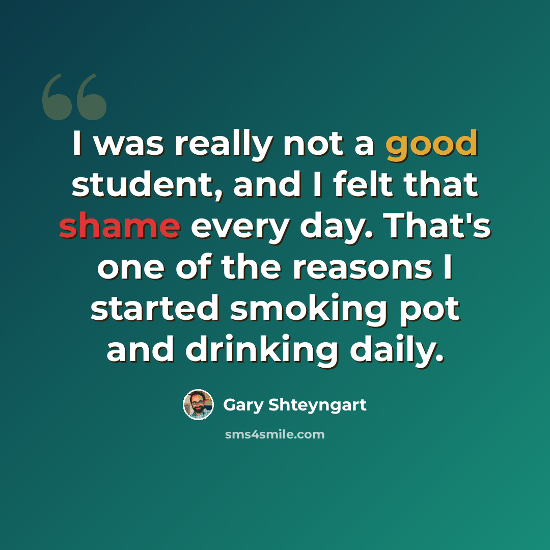 “I was really not a good student, and I felt that shame every day. That's one of the reasons I started smoking pot and drinking daily.” quote by Gary Shteyngart