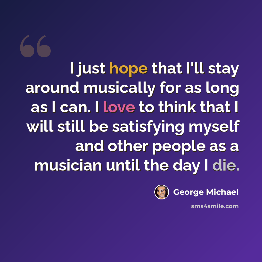 “I just hope that I'll stay around musically for as long as I can. I love to think that I will still be satisfying myself and other people as a musician until the day I die.” quote by George Michael