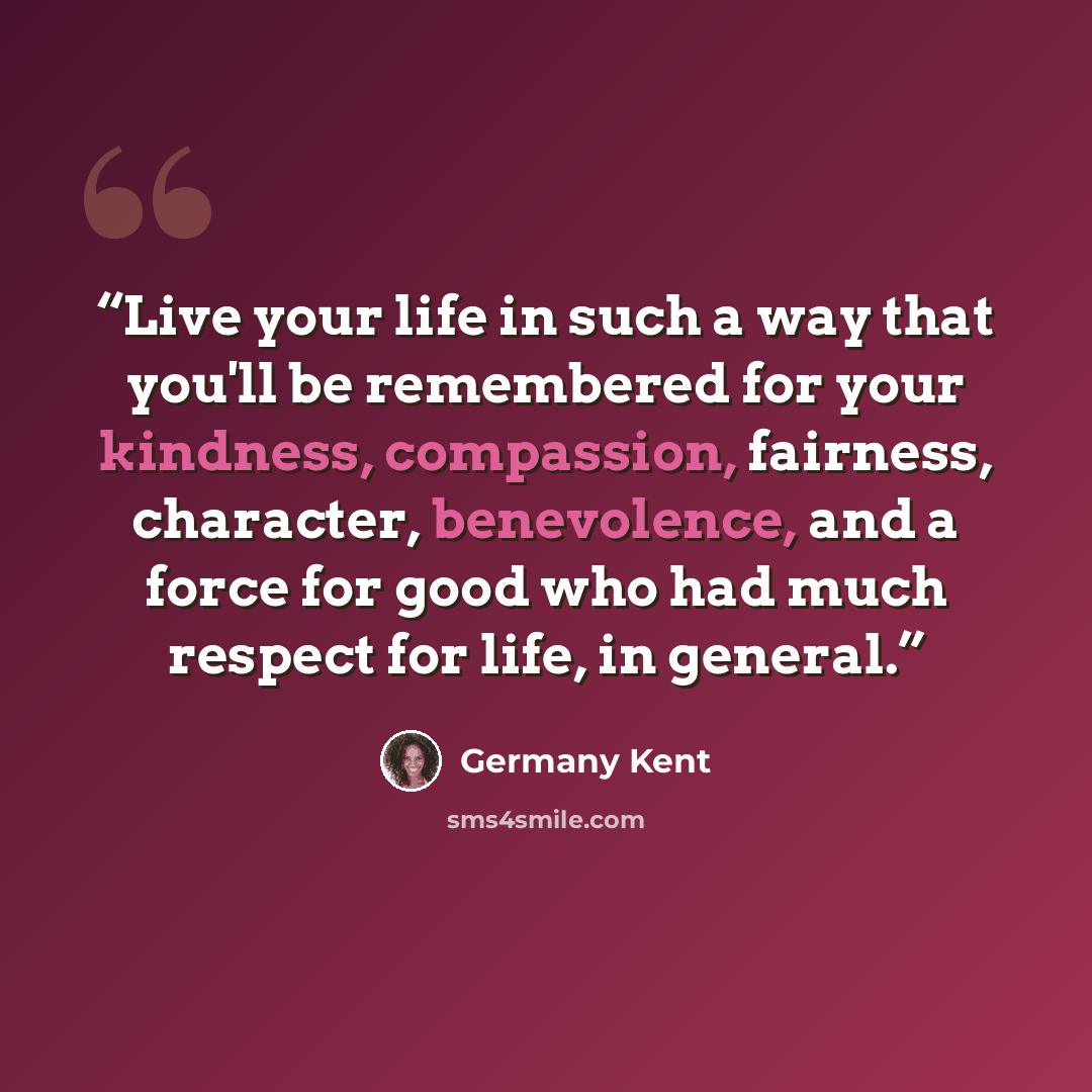 “Live your life in such a way that you'll be remembered for your kindness, compassion, fairness, character, benevolence, and a force for good who had much respect for life, in general.” quote by Germany Kent