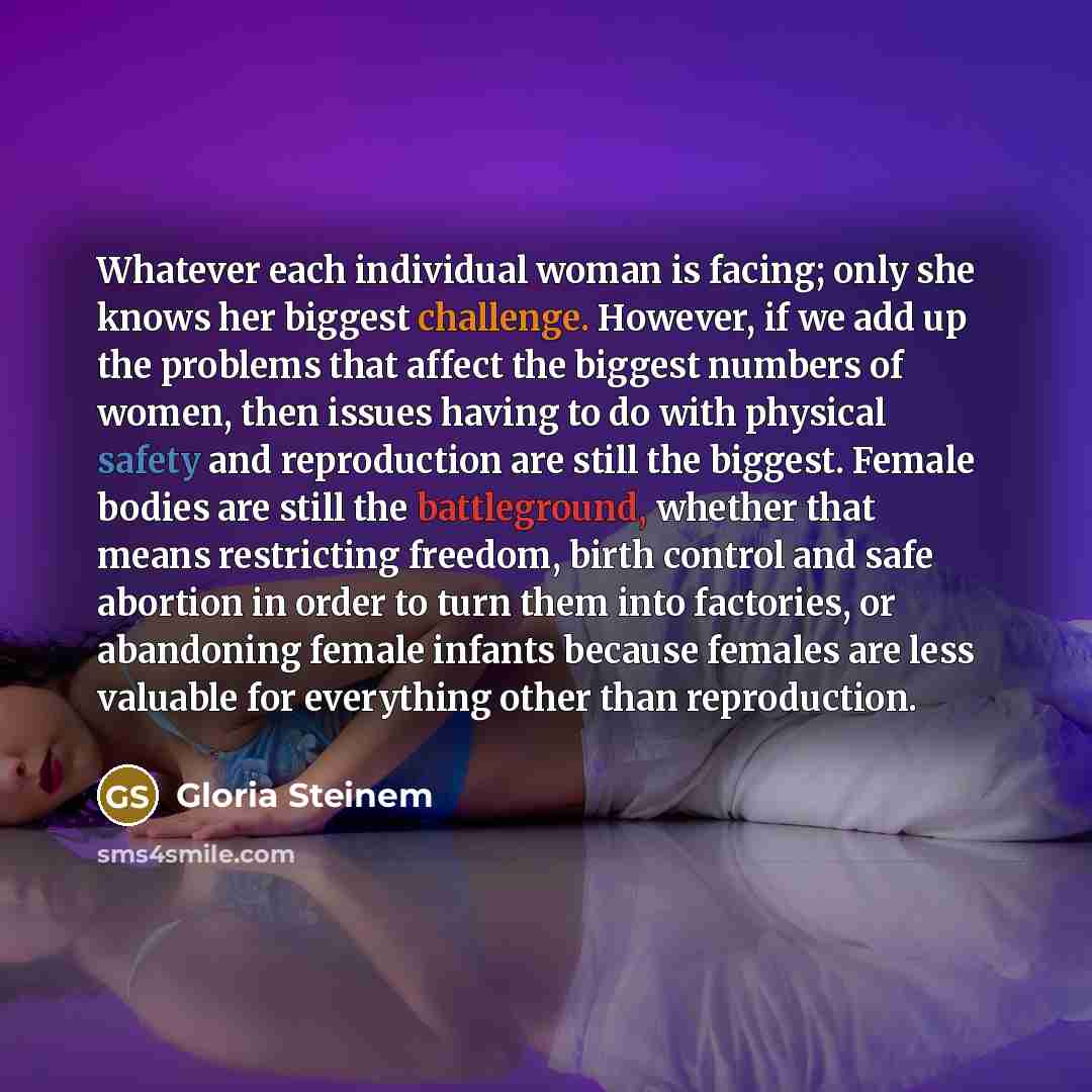 “Whatever each individual woman is facing; only she knows her biggest challenge. However, if we add up the problems that affect the biggest numbers of women, then issues having to do with physical safety and reproduction are still the biggest. Female bodies are still the battleground, whether that…” quote by Gloria Steinem