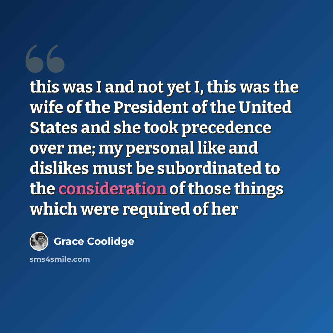 “this was I and not yet I, this was the wife of the President of the United States and she took precedence over me; my personal like and dislikes must be subordinated to the consideration of those things which were required of her” quote by Grace Coolidge