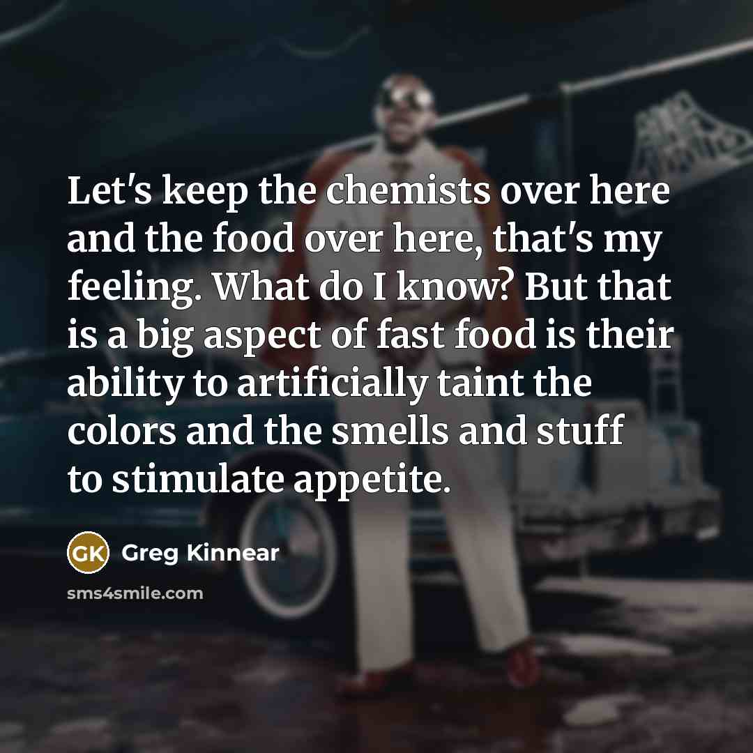 “Let's keep the chemists over here and the food over here, that's my feeling. What do I know? But that is a big aspect of fast food is their ability to artificially taint the colors and the smells and stuff to stimulate appetite.” quote by Greg Kinnear