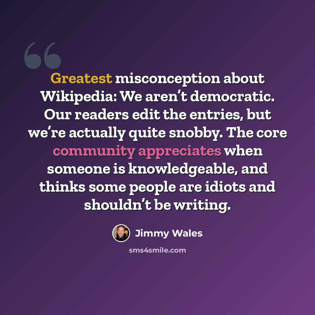 “Greatest misconception about Wikipedia: We aren’t democratic. Our readers edit the entries, but we’re actually quite snobby. The core community appreciates when someone is knowledgeable, and thinks some people are idiots and shouldn’t be writing.” quote by Jimmy Wales